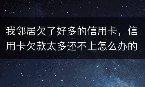 我邻居欠了好多的信用卡，信用卡欠款太多还不上怎么办的啊