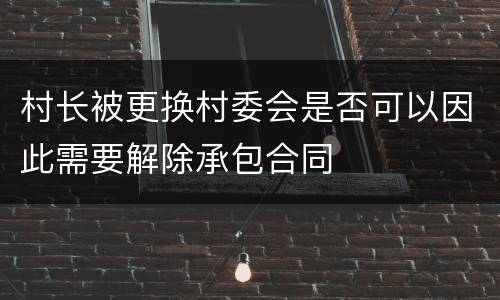 村长被更换村委会是否可以因此需要解除承包合同