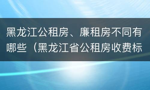 黑龙江公租房、廉租房不同有哪些（黑龙江省公租房收费标准）