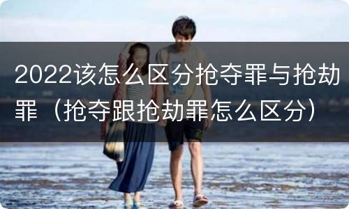 2022该怎么区分抢夺罪与抢劫罪（抢夺跟抢劫罪怎么区分）