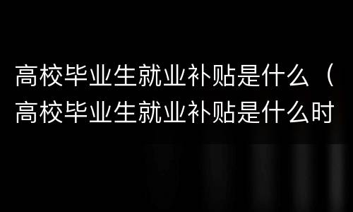 高校毕业生就业补贴是什么（高校毕业生就业补贴是什么时候申请）