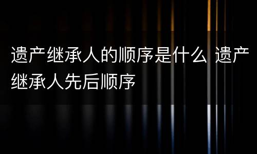 遗产继承人的顺序是什么 遗产继承人先后顺序