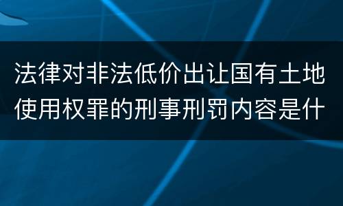 法律对非法低价出让国有土地使用权罪的刑事刑罚内容是什么
