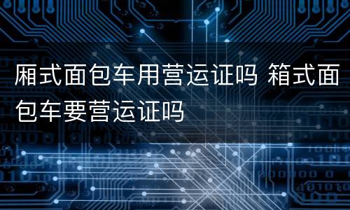 厢式面包车用营运证吗 箱式面包车要营运证吗