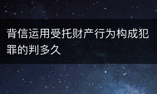 背信运用受托财产行为构成犯罪的判多久