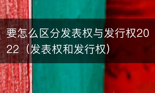 要怎么区分发表权与发行权2022（发表权和发行权）