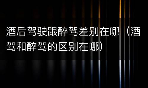 酒后驾驶跟醉驾差别在哪（酒驾和醉驾的区别在哪）