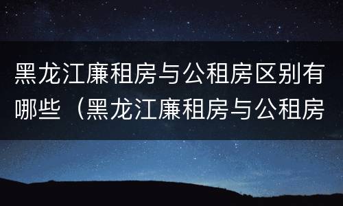 黑龙江廉租房与公租房区别有哪些（黑龙江廉租房与公租房区别有哪些优势）