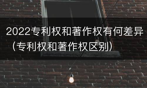 2022专利权和著作权有何差异（专利权和著作权区别）