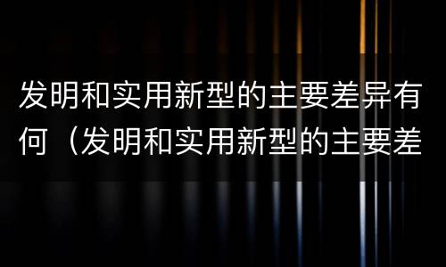 发明和实用新型的主要差异有何（发明和实用新型的主要差异有何特点）