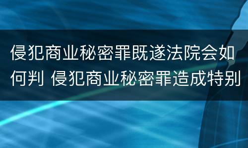 侵犯商业秘密罪既遂法院会如何判 侵犯商业秘密罪造成特别严重后果判刑标准