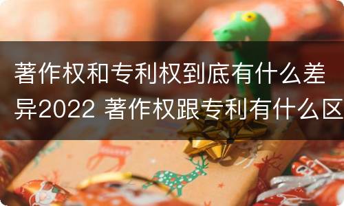 著作权和专利权到底有什么差异2022 著作权跟专利有什么区别