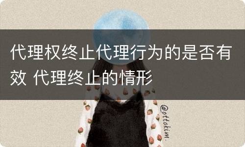 代理权终止代理行为的是否有效 代理终止的情形