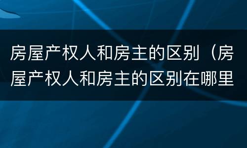 房屋产权人和房主的区别（房屋产权人和房主的区别在哪里）