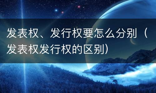 发表权、发行权要怎么分别（发表权发行权的区别）