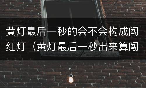 黄灯最后一秒的会不会构成闯红灯（黄灯最后一秒出来算闯红灯吗）