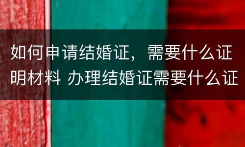 如何申请结婚证，需要什么证明材料 办理结婚证需要什么证明