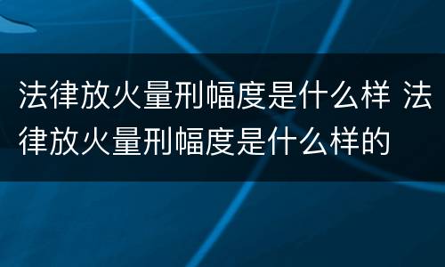 法律放火量刑幅度是什么样 法律放火量刑幅度是什么样的