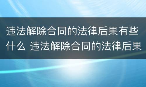 违法解除合同的法律后果有些什么 违法解除合同的法律后果有些什么情况