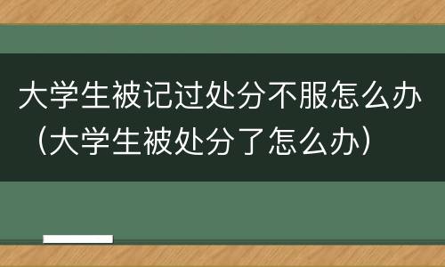 大学生被记过处分不服怎么办（大学生被处分了怎么办）