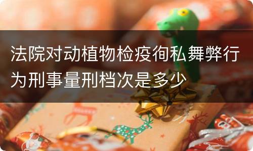 法院对动植物检疫徇私舞弊行为刑事量刑档次是多少