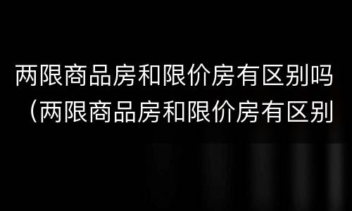 两限商品房和限价房有区别吗（两限商品房和限价房有区别吗）