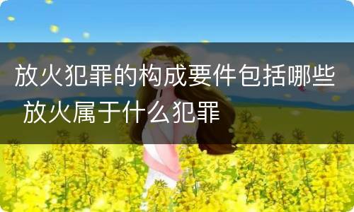 放火犯罪的构成要件包括哪些 放火属于什么犯罪
