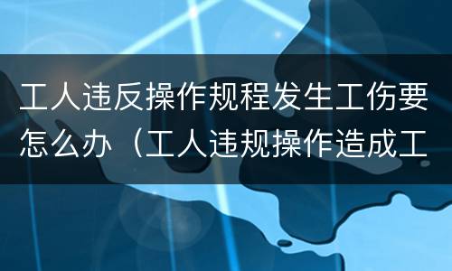 工人违反操作规程发生工伤要怎么办（工人违规操作造成工伤需要承担责任吗）