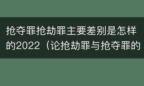 抢夺罪抢劫罪主要差别是怎样的2022（论抢劫罪与抢夺罪的界限）