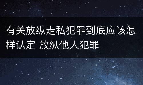 有关放纵走私犯罪到底应该怎样认定 放纵他人犯罪