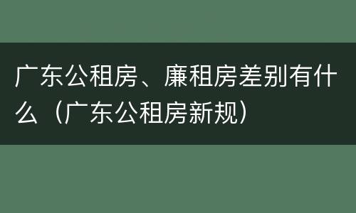 广东公租房、廉租房差别有什么（广东公租房新规）