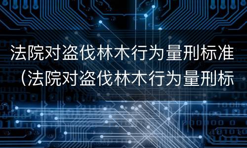 法院对盗伐林木行为量刑标准（法院对盗伐林木行为量刑标准是什么）