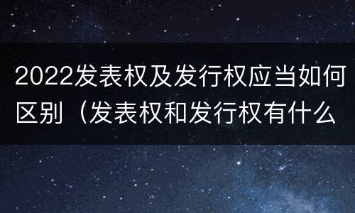 2022发表权及发行权应当如何区别（发表权和发行权有什么区别）