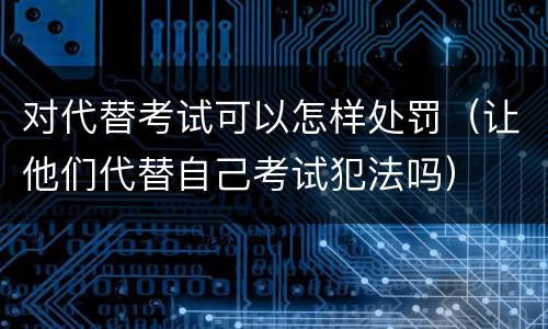 对代替考试可以怎样处罚（让他们代替自己考试犯法吗）