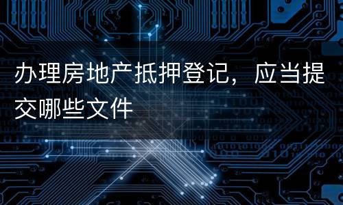 办理房地产抵押登记，应当提交哪些文件