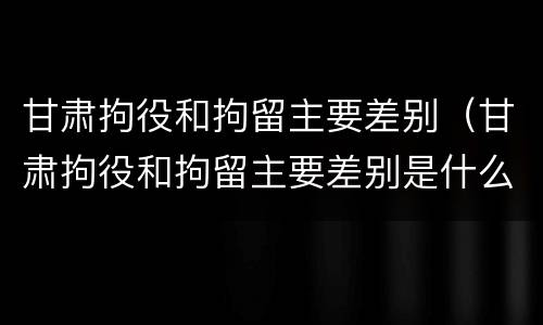 甘肃拘役和拘留主要差别（甘肃拘役和拘留主要差别是什么）
