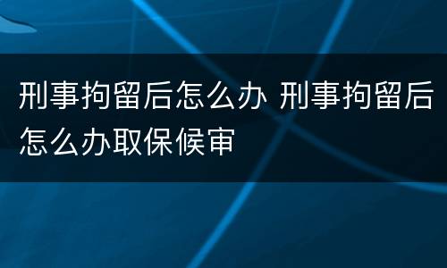 刑事拘留后怎么办 刑事拘留后怎么办取保候审