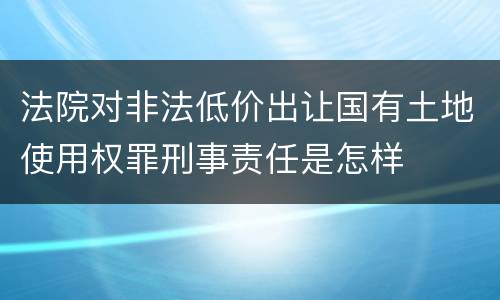 法院对非法低价出让国有土地使用权罪刑事责任是怎样