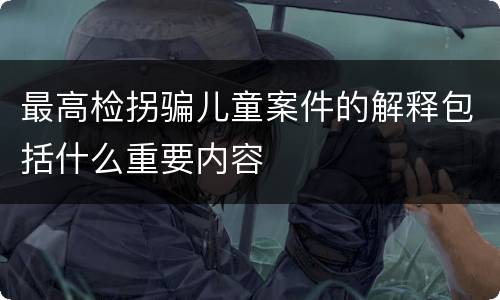 最高检拐骗儿童案件的解释包括什么重要内容