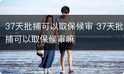 37天批捕可以取保候审 37天批捕可以取保候审嘛