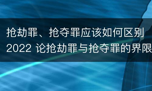 抢劫罪、抢夺罪应该如何区别2022 论抢劫罪与抢夺罪的界限