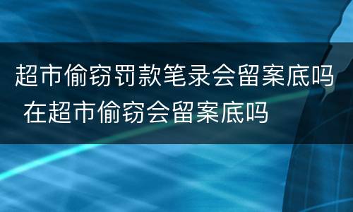超市偷窃罚款笔录会留案底吗 在超市偷窃会留案底吗