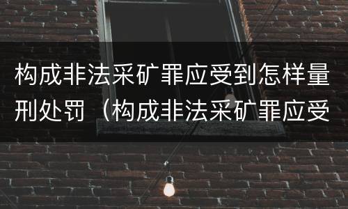 构成非法采矿罪应受到怎样量刑处罚（构成非法采矿罪应受到怎样量刑处罚的情形）