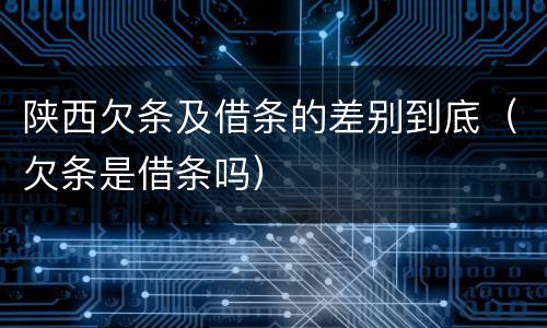 陕西欠条及借条的差别到底（欠条是借条吗）