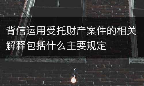 背信运用受托财产案件的相关解释包括什么主要规定
