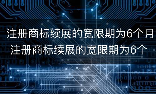 注册商标续展的宽限期为6个月 注册商标续展的宽限期为6个月是多少天