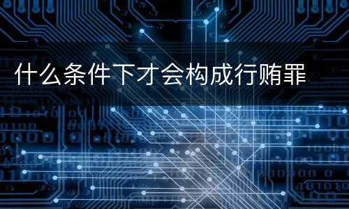 什么条件下才会构成行贿罪