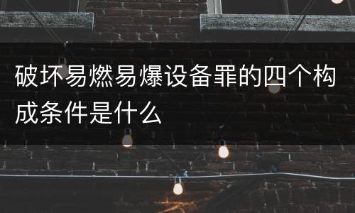 破坏易燃易爆设备罪的四个构成条件是什么