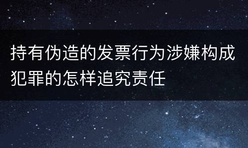 持有伪造的发票行为涉嫌构成犯罪的怎样追究责任