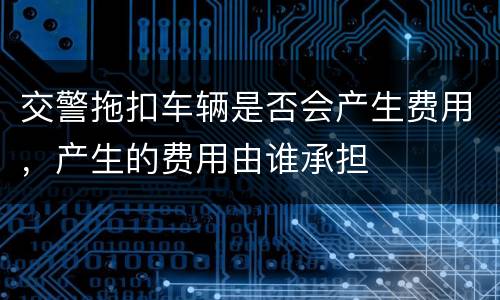 交警拖扣车辆是否会产生费用，产生的费用由谁承担